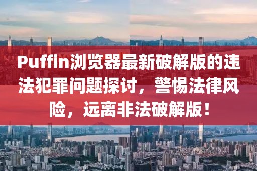 Puffin浏览器最新破解版的违法犯罪问题探讨，警惕法律风险，远离非法破解版！