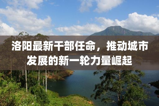 洛阳最新干部任命，推动城市发展的新一轮力量崛起