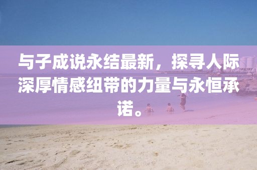 与子成说永结最新，探寻人际深厚情感纽带的力量与永恒承诺。
