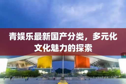 青娱乐最新国产分类，多元化文化魅力的探索