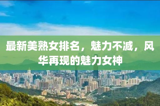 最新美熟女排名，魅力不减，风华再现的魅力女神