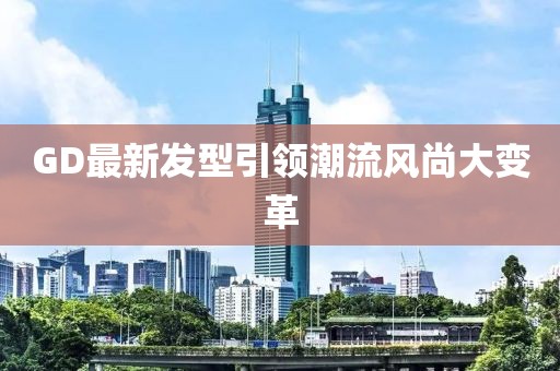 GD最新发型引领潮流风尚大变革