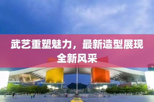 武艺重塑魅力，最新造型展现全新风采