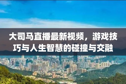 大司马直播最新视频，游戏技巧与人生智慧的碰撞与交融