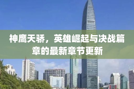 神鹰天骄，英雄崛起与决战篇章的最新章节更新