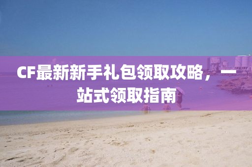 CF最新新手礼包领取攻略，一站式领取指南