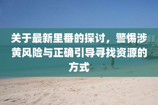 关于最新里番的探讨，警惕涉黄风险与正确引导寻找资源的方式