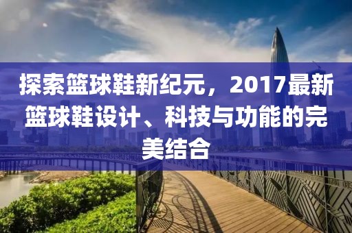 探索篮球鞋新纪元，2017最新篮球鞋设计、科技与功能的完美结合