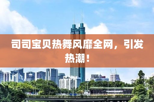 司司宝贝热舞风靡全网，引发热潮！