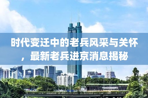 时代变迁中的老兵风采与关怀，最新老兵进京消息揭秘