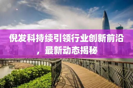 倪发科持续引领行业创新前沿，最新动态揭秘
