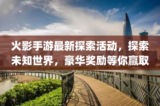 火影手游最新探索活动，探索未知世界，豪华奖励等你赢取