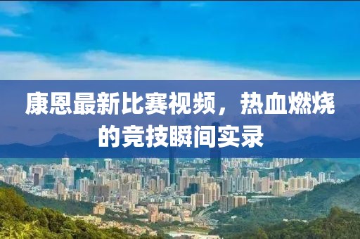 康恩最新比赛视频，热血燃烧的竞技瞬间实录