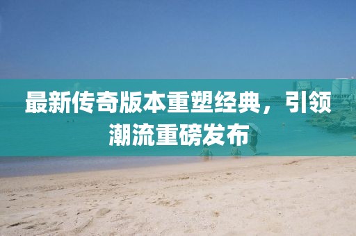 最新传奇版本重塑经典，引领潮流重磅发布