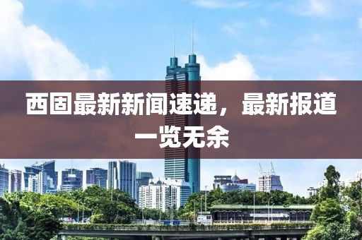 西固最新新闻速递，最新报道一览无余