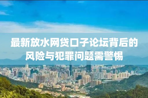 最新放水网贷口子论坛背后的风险与犯罪问题需警惕