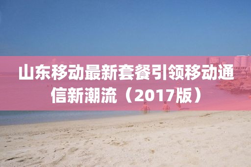 山东移动最新套餐引领移动通信新潮流（2017版）