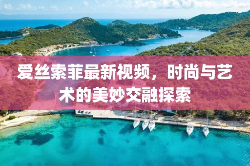爱丝索菲最新视频，时尚与艺术的美妙交融探索