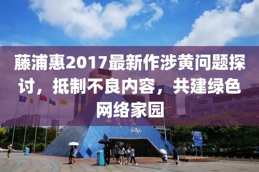 藤浦惠2017最新作涉黄问题探讨，抵制不良内容，共建绿色网络家园