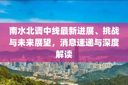 南水北调中线最新进展、挑战与未来展望，消息速递与深度解读