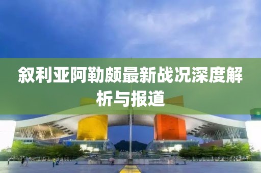 叙利亚阿勒颇最新战况深度解析与报道