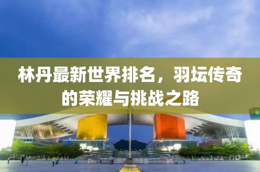 林丹最新世界排名，羽坛传奇的荣耀与挑战之路