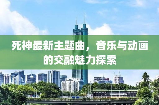 死神最新主题曲，音乐与动画的交融魅力探索