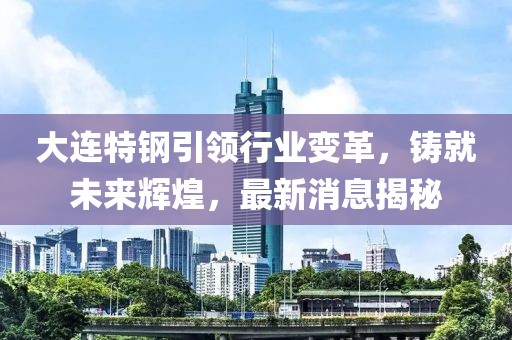 大连特钢引领行业变革，铸就未来辉煌，最新消息揭秘