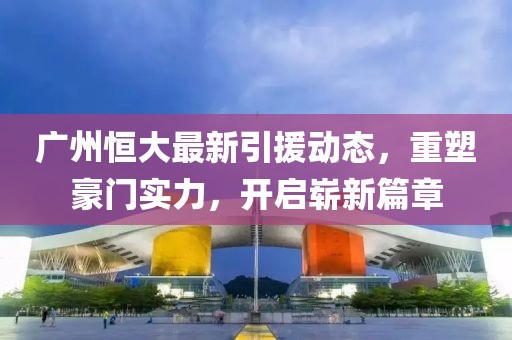 广州恒大最新引援动态，重塑豪门实力，开启崭新篇章