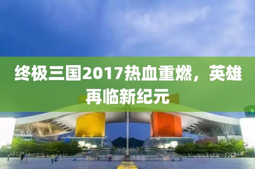 终极三国2017热血重燃，英雄再临新纪元