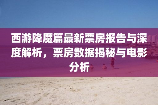 西游降魔篇最新票房报告与深度解析，票房数据揭秘与电影分析