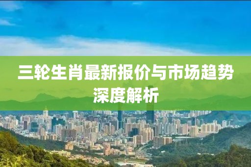 三轮生肖最新报价与市场趋势深度解析