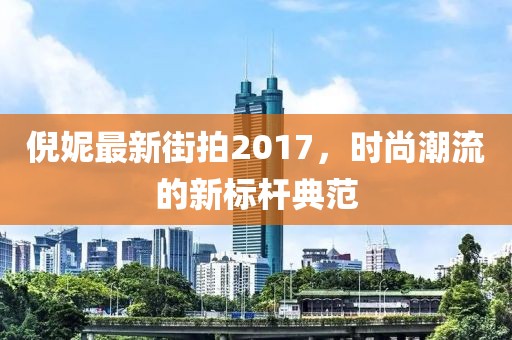 倪妮最新街拍2017，时尚潮流的新标杆典范