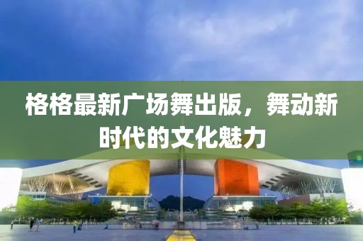 格格最新广场舞出版，舞动新时代的文化魅力