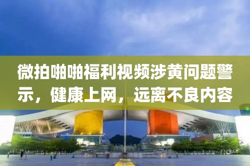 微拍啪啪福利视频涉黄问题警示，健康上网，远离不良内容