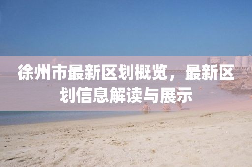 徐州市最新区划概览，最新区划信息解读与展示