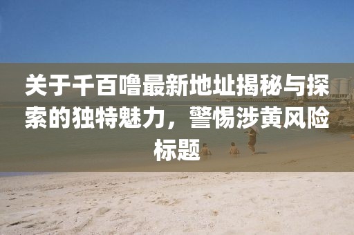 关于千百噜最新地址揭秘与探索的独特魅力，警惕涉黄风险标题