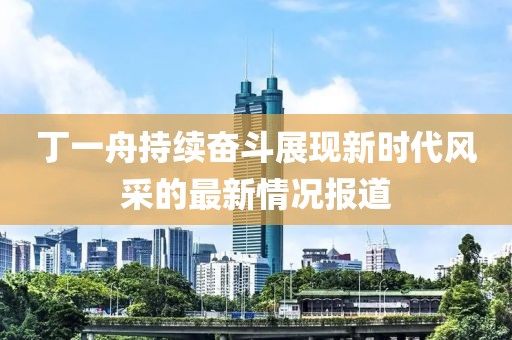 丁一舟持续奋斗展现新时代风采的最新情况报道