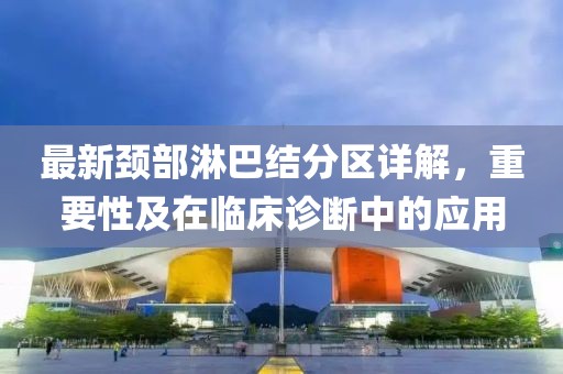 最新颈部淋巴结分区详解，重要性及在临床诊断中的应用