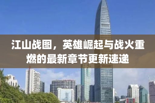 江山战图，英雄崛起与战火重燃的最新章节更新速递