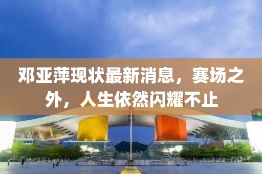 邓亚萍现状最新消息，赛场之外，人生依然闪耀不止