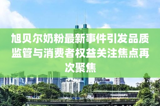 旭贝尔奶粉最新事件引发品质监管与消费者权益关注焦点再次聚焦