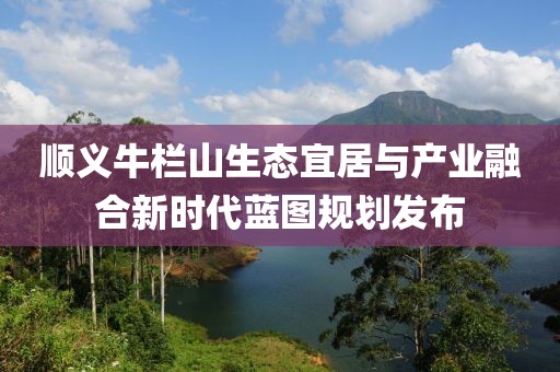 顺义牛栏山生态宜居与产业融合新时代蓝图规划发布