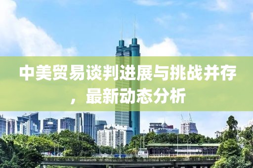 中美贸易谈判进展与挑战并存，最新动态分析