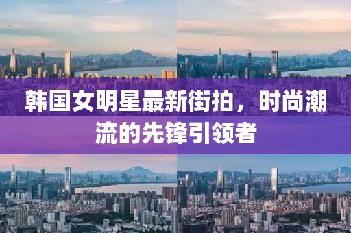 韩国女明星最新街拍，时尚潮流的先锋引领者