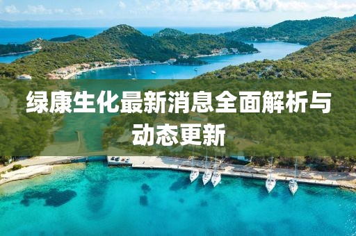 绿康生化最新消息全面解析与动态更新