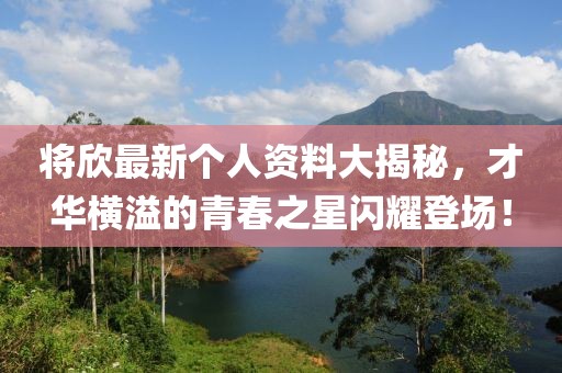 将欣最新个人资料大揭秘，才华横溢的青春之星闪耀登场！