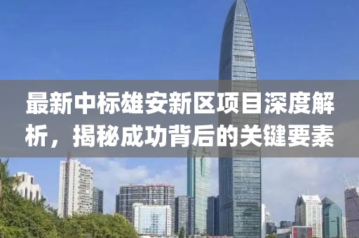 最新中标雄安新区项目深度解析，揭秘成功背后的关键要素