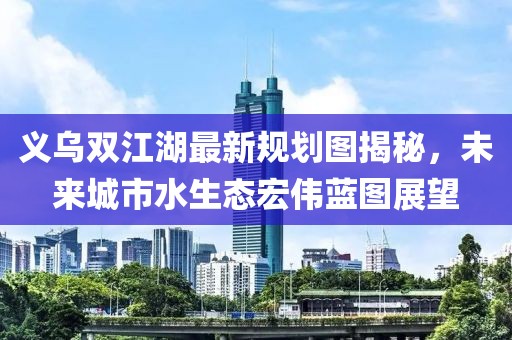 义乌双江湖最新规划图揭秘，未来城市水生态宏伟蓝图展望