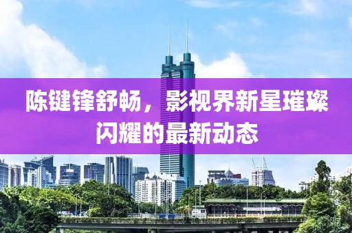 陈键锋舒畅，影视界新星璀璨闪耀的最新动态